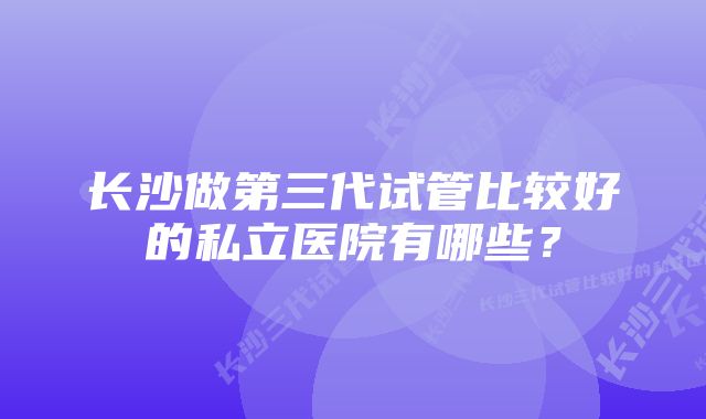 长沙做第三代试管比较好的私立医院有哪些?