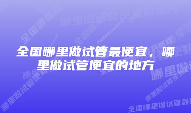 全国哪里做试管最便宜,哪里做试管便宜的地方