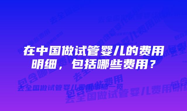 在中国做试管婴儿的费用明细,包括哪些费用?