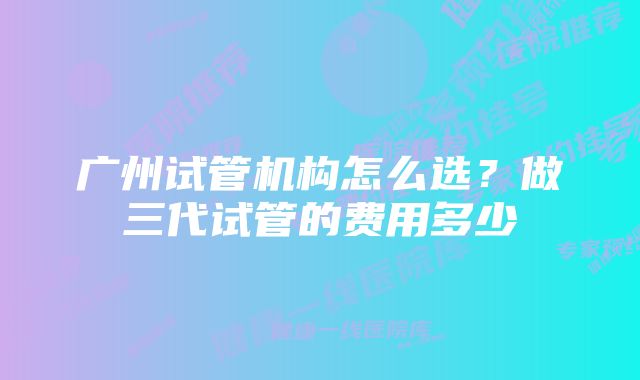 广州试管机构怎么选?做三代试管的费用多少