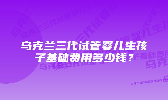 乌克兰三代试管婴儿生孩子基础费用多少钱?