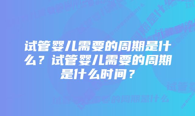 试管婴儿需要的周期是什么?试管婴儿需要的周期是什么时间?