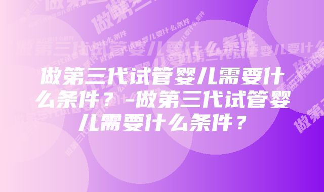 做第三代试管婴儿需要什么条件?-做第三代试管婴儿需要什么条件?