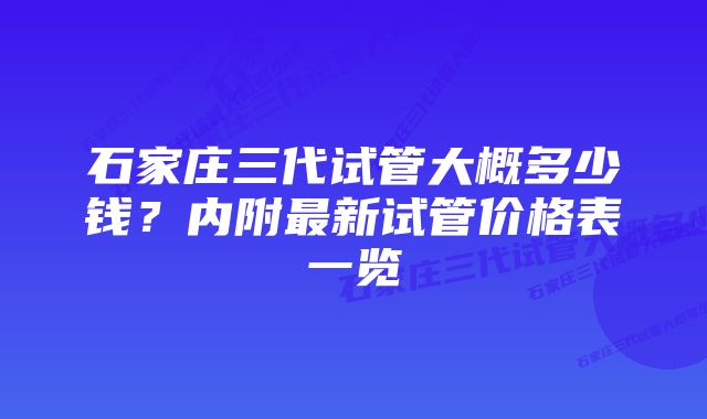 石家庄三代试管大概多少钱?内附最新试管价格表一览
