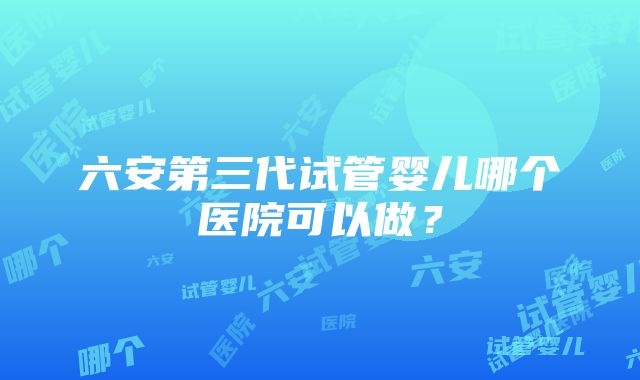 六安第三代试管婴儿哪个医院可以做?