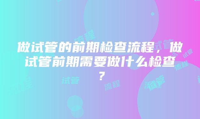 做试管的前期检查流程,做试管前期需要做什么检查?