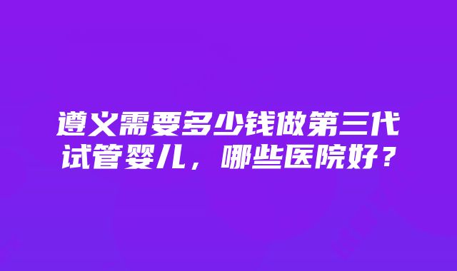 遵义需要多少钱做第三代试管婴儿,哪些医院好?