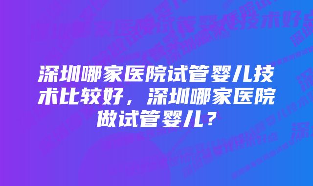 深圳哪家医院试管婴儿技术比较好,深圳哪家医院做试管婴儿?