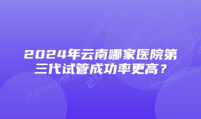 2024年云南哪家医院第三代试管成功率更高?