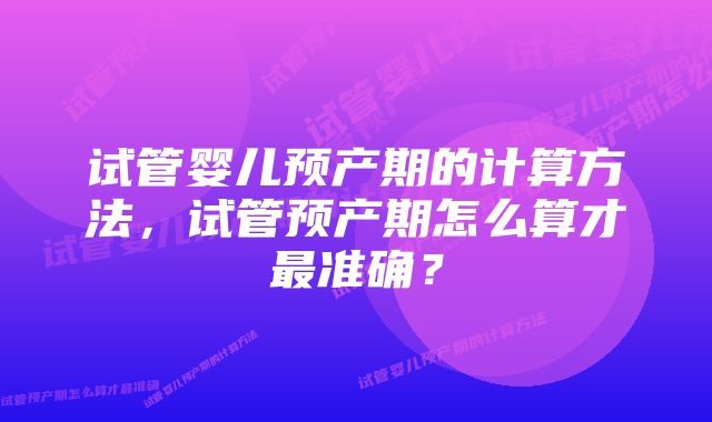 试管婴儿预产期的计算方法，试管预产期怎么算才最准确？