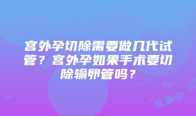 宫外孕切除需要做几代试管?宫外孕如果手术要切除输卵管吗?