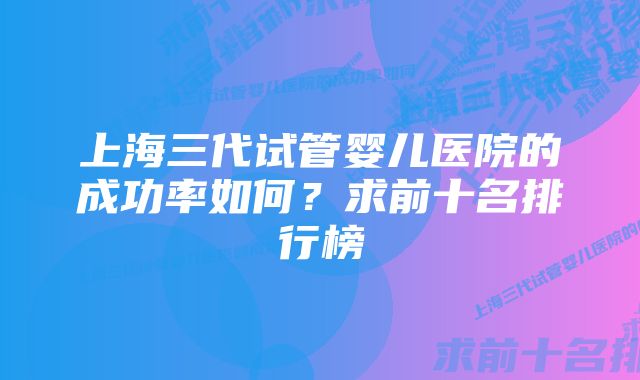 上海三代试管婴儿医院的成功率如何?求前十名排行榜