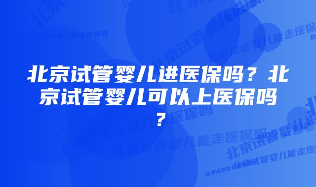 北京试管婴儿进医保吗?北京试管婴儿可以上医保吗?