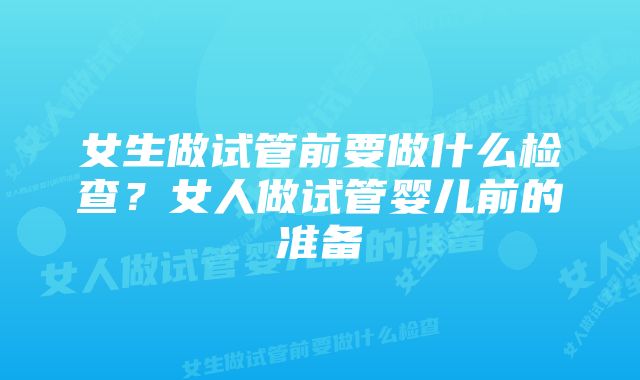 女生做试管前要做什么检查?女人做试管婴儿前的准备