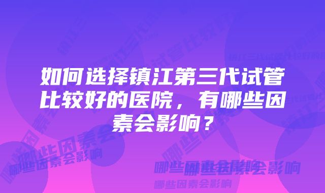 如何选择镇江第三代试管比较好的医院,有哪些因素会影响?