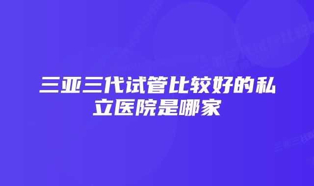 三亚三代试管比较好的私立医院是哪家