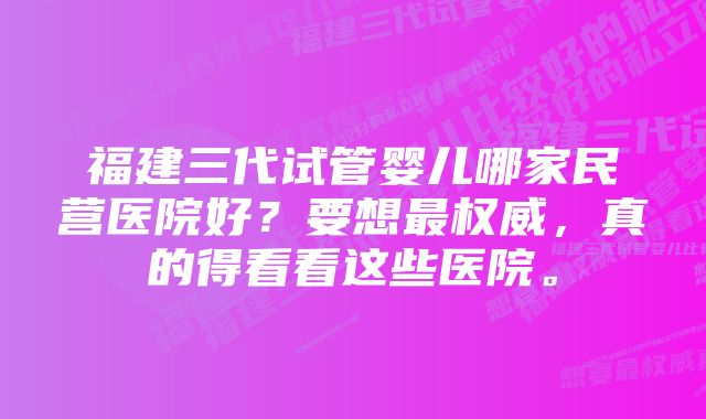 福建三代试管婴儿哪家民营医院好?要想最权威,真的得看看这些医院。