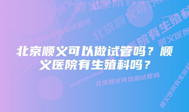 北京顺义可以做试管吗?顺义医院有生殖科吗?