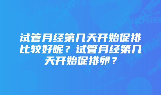 试管月经第几天开始促排比较好呢?试管月经第几天开始促排卵?