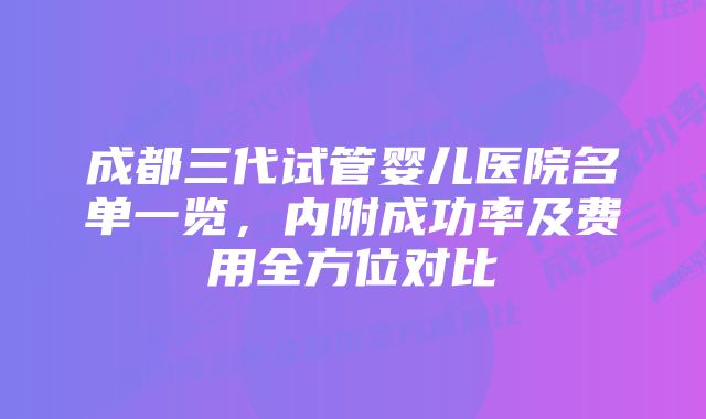 成都三代试管婴儿医院名单一览,内附成功率及费用全方位对比
