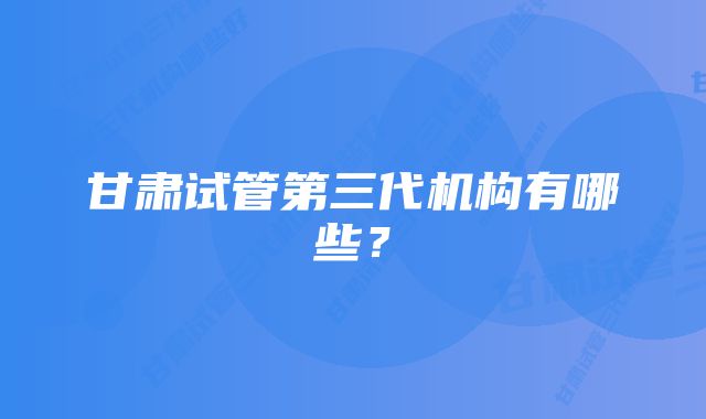 甘肃试管第三代机构有哪些?