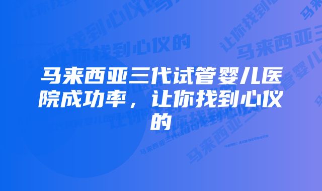 马来西亚三代试管婴儿医院成功率,让你找到心仪的