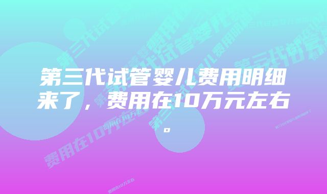 第三代试管婴儿费用明细来了,费用在10万元左右。