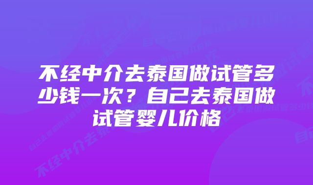 不经中介去泰国做试管多少钱一次?自己去泰国做试管婴儿价格