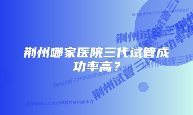 荆州哪家医院三代试管成功率高?