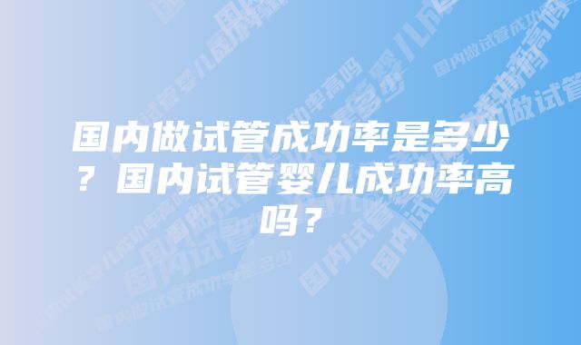 国内做试管成功率是多少?国内试管婴儿成功率高吗?
