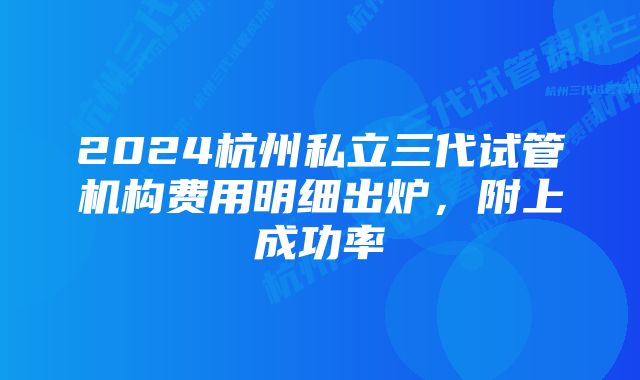 2024杭州私立三代试管机构费用明细出炉,附上成功率