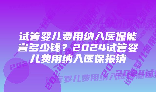 试管婴儿费用纳入医保能省多少钱?2024试管婴儿费用纳入医保报销