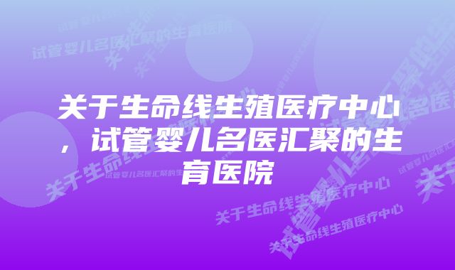 关于生命线生殖医疗中心,试管婴儿名医汇聚的生育医院