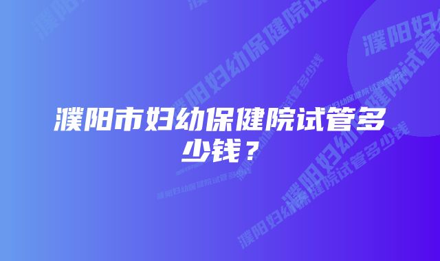 濮阳市妇幼保健院试管多少钱?