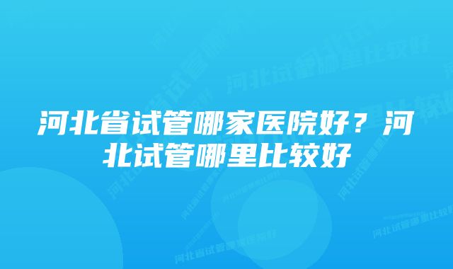 河北省试管哪家医院好？河北试管哪里比较好