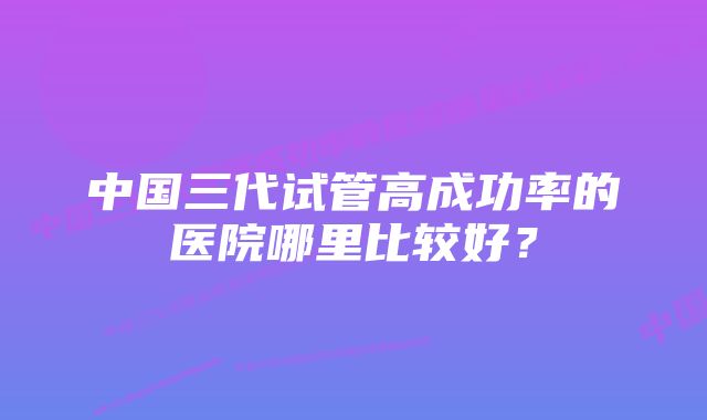 中国三代试管高成功率的医院哪里比较好？