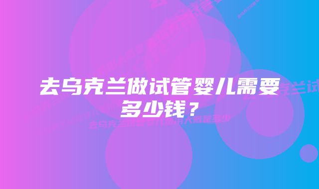 去乌克兰做试管婴儿需要多少钱?