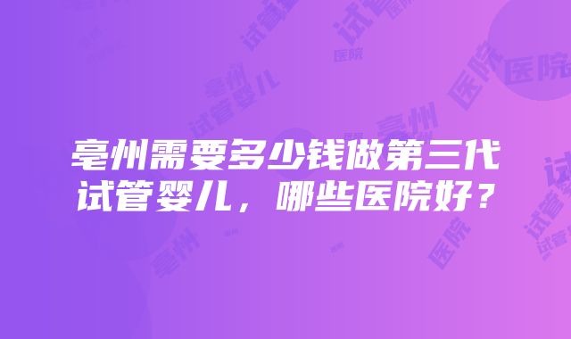 亳州需要多少钱做第三代试管婴儿,哪些医院好?