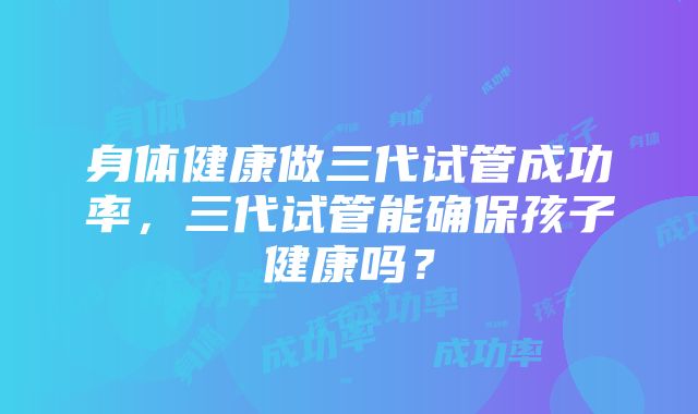 身体健康做三代试管成功率,三代试管能确保孩子健康吗?