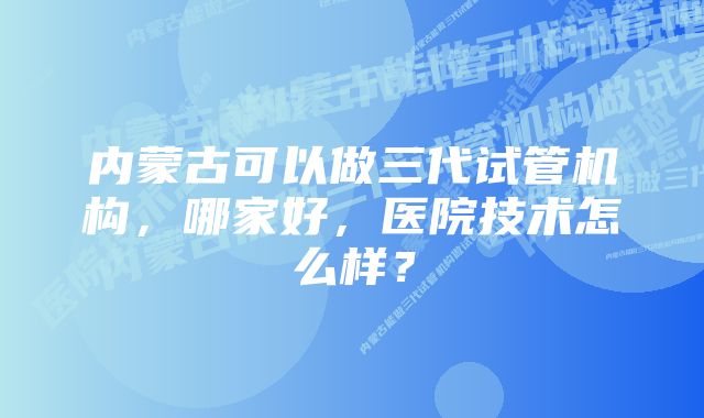 内蒙古可以做三代试管机构,哪家好,医院技术怎么样?