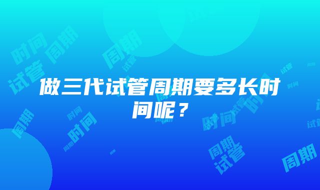 做三代试管周期要多长时间呢?