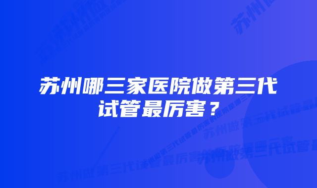苏州哪三家医院做第三代试管最厉害?