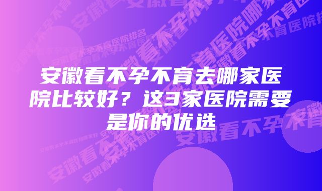 安徽看不孕不育去哪家医院比较好?这3家医院需要是你的优选