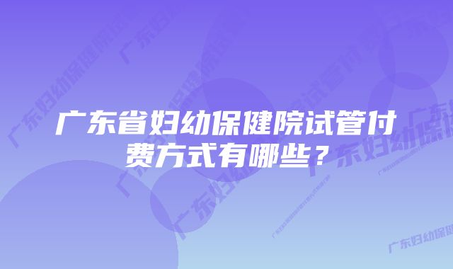 广东省妇幼保健院试管付费方式有哪些?