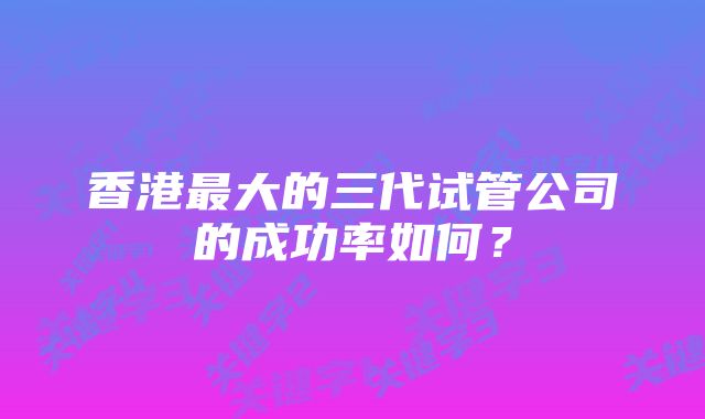 香港最大的三代试管公司的成功率如何?