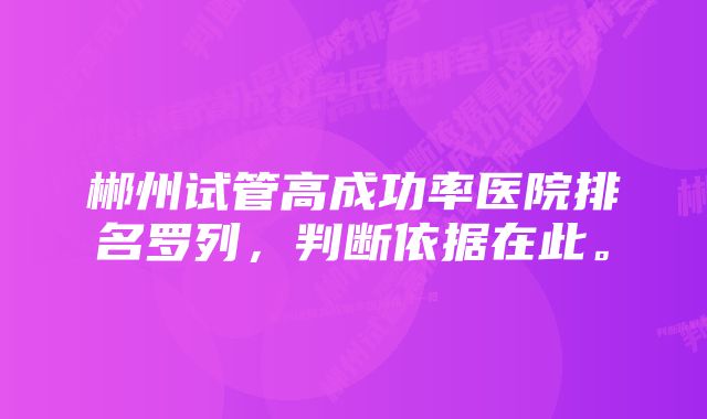 郴州试管高成功率医院排名罗列，判断依据在此。