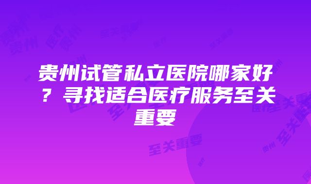 贵州试管私立医院哪家好?寻找适合医疗服务至关重要