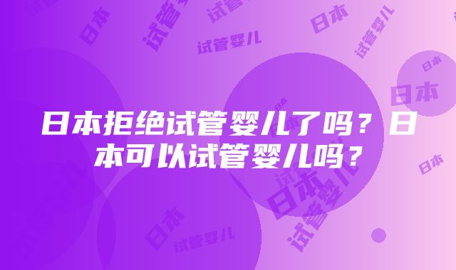 日本拒绝试管婴儿了吗?日本可以试管婴儿吗?