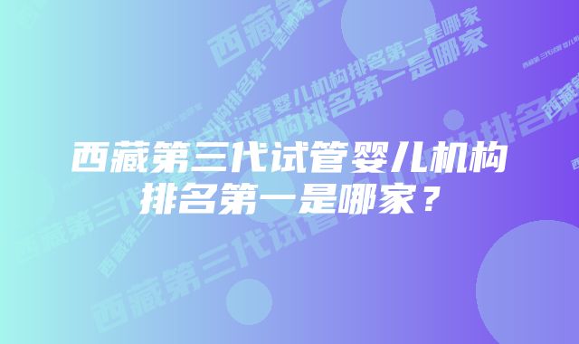 西藏第三代试管婴儿机构排名第一是哪家?