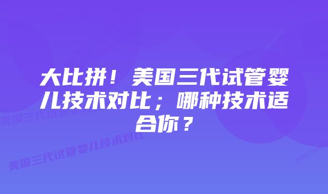 大比拼!美国三代试管婴儿技术对比;哪种技术适合你?